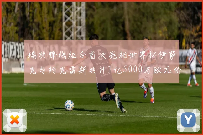 瑞典锋线组合首次亮相世界杯伊萨克与约克雷斯共计1亿5000万欧元价值