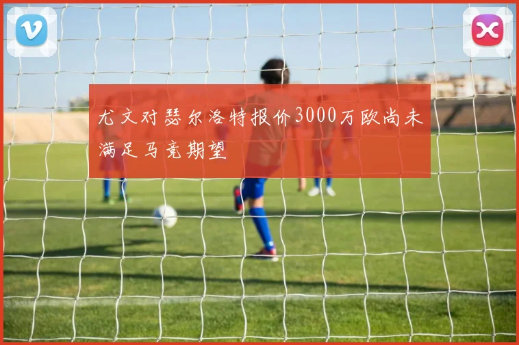 尤文对瑟尔洛特报价3000万欧尚未满足马竞期望