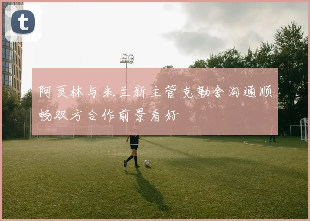 阿莫林与米兰新主管克勒舍沟通顺畅双方合作前景看好