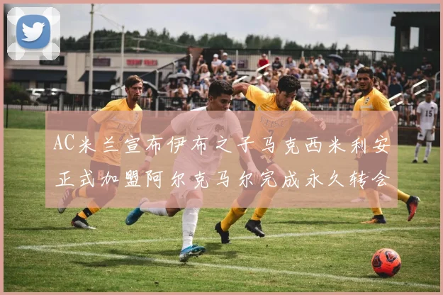 AC米兰宣布伊布之子马克西米利安正式加盟阿尔克马尔完成永久转会