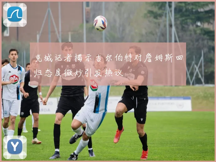 克城记者揭示吉尔伯特对詹姆斯回归态度微妙引发热议