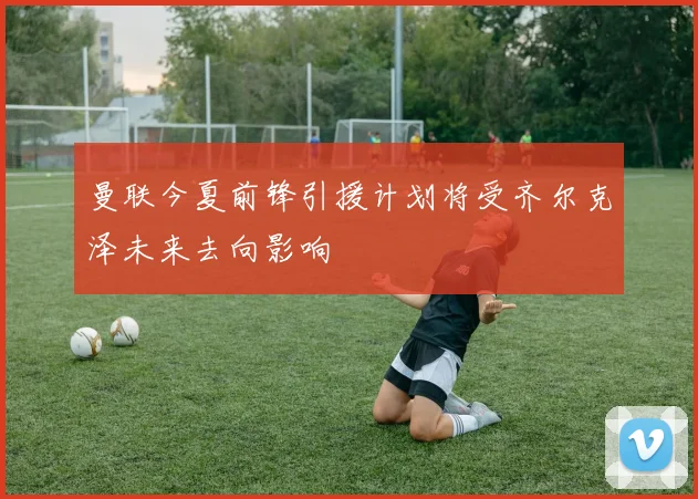 曼联今夏前锋引援计划将受齐尔克泽未来去向影响