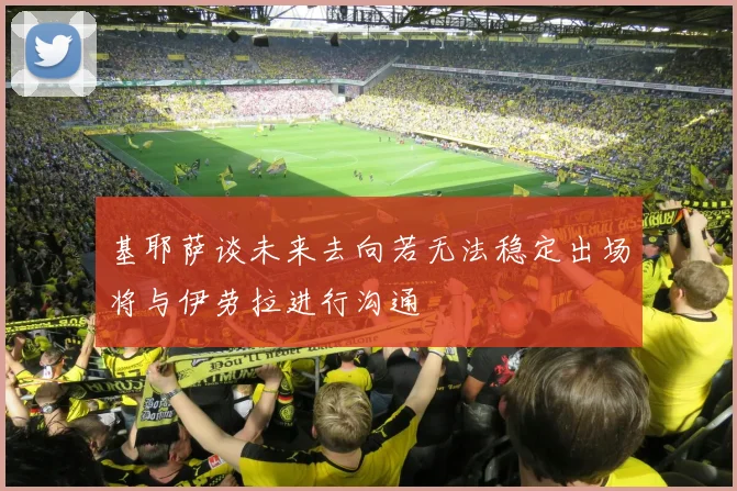 基耶萨谈未来去向若无法稳定出场将与伊劳拉进行沟通