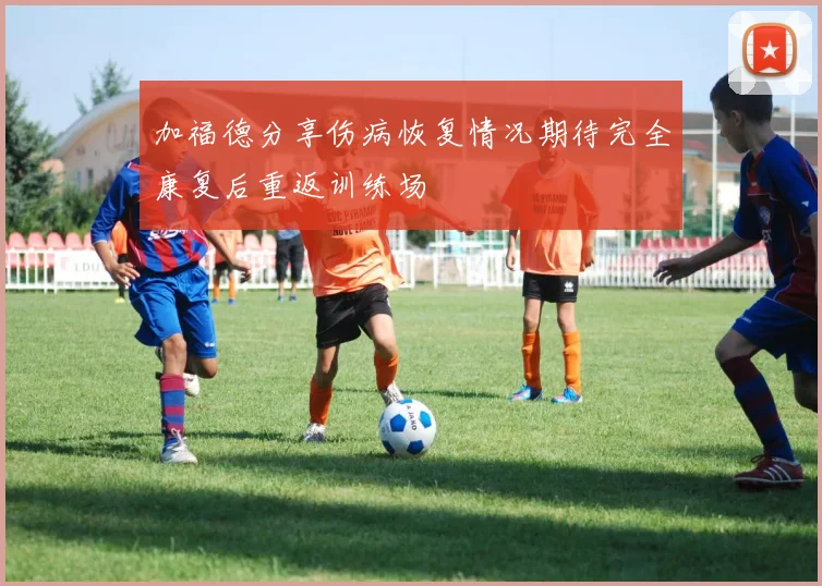 加福德分享伤病恢复情况期待完全康复后重返训练场