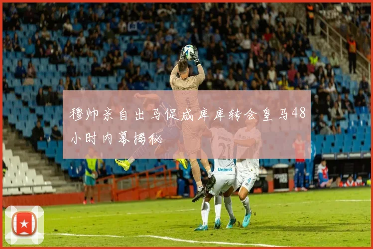 穆帅亲自出马促成库库转会皇马48小时内幕揭秘