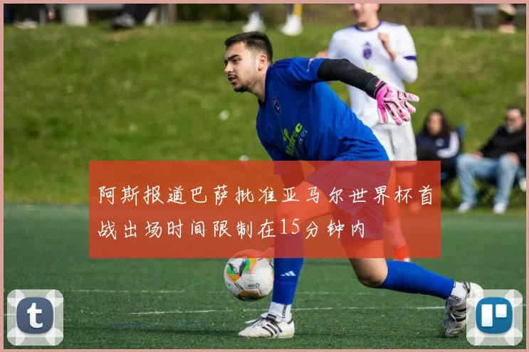 阿斯报道巴萨批准亚马尔世界杯首战出场时间限制在15分钟内