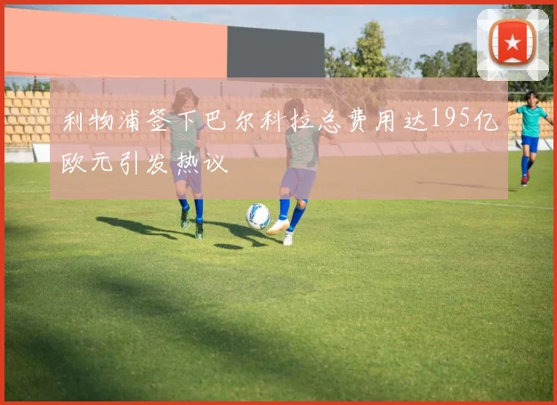 利物浦签下巴尔科拉总费用达195亿欧元引发热议