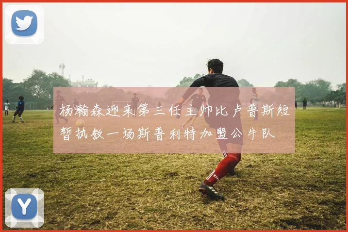 杨瀚森迎来第三任主帅比卢普斯短暂执教一场斯普利特加盟公牛队