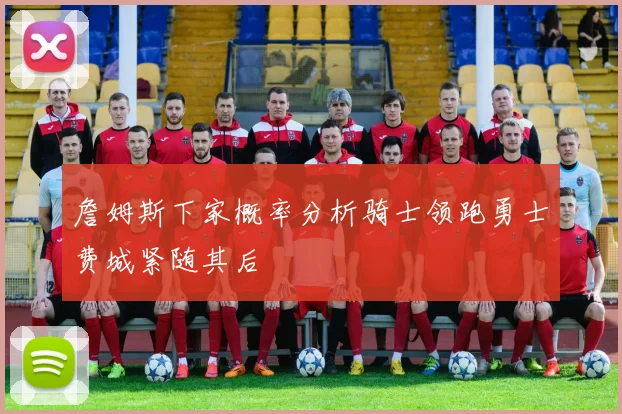 詹姆斯下家概率分析骑士领跑勇士费城紧随其后