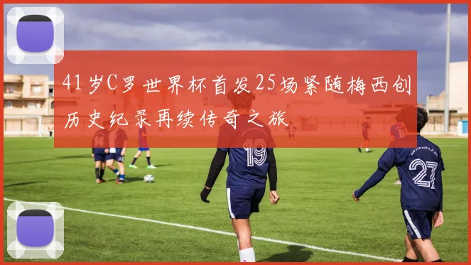 41岁C罗世界杯首发25场紧随梅西创历史纪录再续传奇之旅