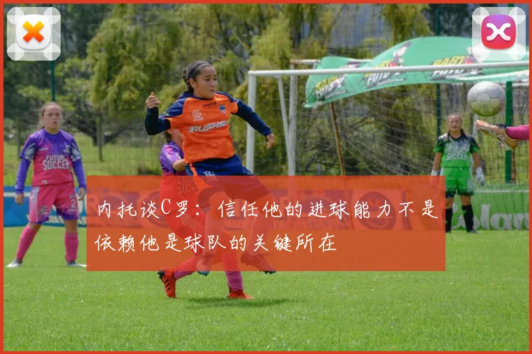 内托谈C罗：信任他的进球能力不是依赖他是球队的关键所在