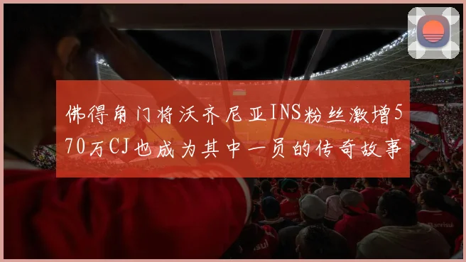 佛得角门将沃齐尼亚INS粉丝激增570万CJ也成为其中一员的传奇故事