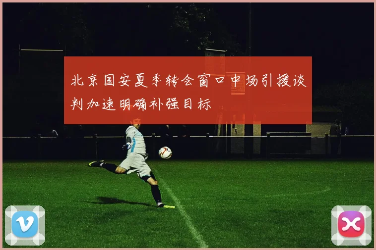 北京国安夏季转会窗口中场引援谈判加速明确补强目标