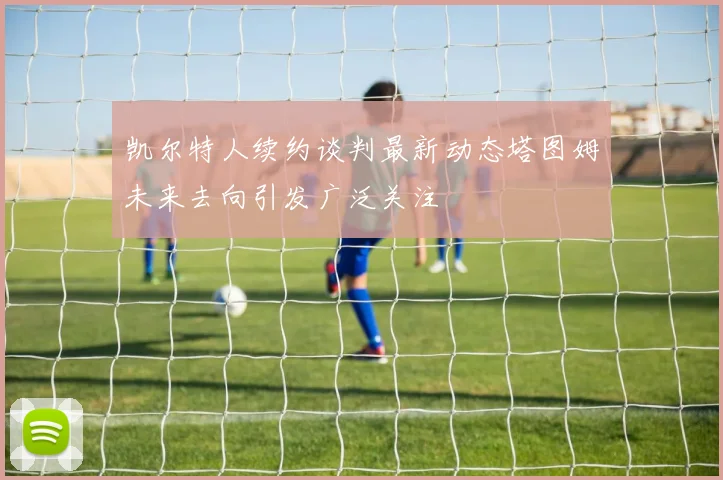 凯尔特人续约谈判最新动态塔图姆未来去向引发广泛关注